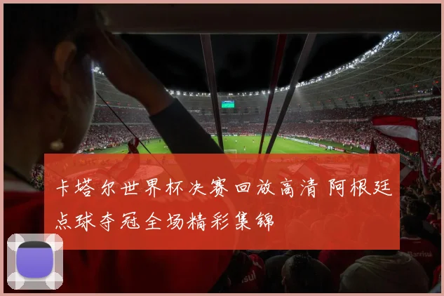 卡塔尔世界杯决赛回放高清 阿根廷点球夺冠全场精彩集锦