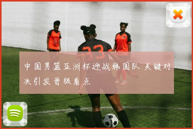 中国男篮亚洲杯迎战韩国队 关键对决引发晋级看点