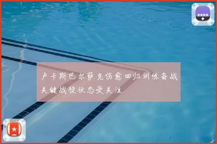 卢卡斯巴尔萨克伤愈回归训练备战关键战役状态受关注