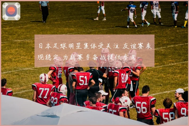 日本足球明星集体受关注 友谊赛表现稳定 为新赛季备战提供参考