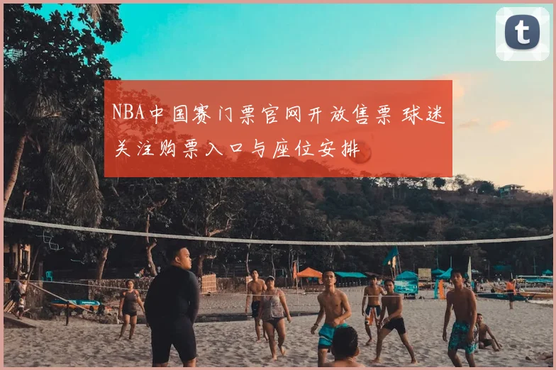 NBA中国赛门票官网开放售票 球迷关注购票入口与座位安排