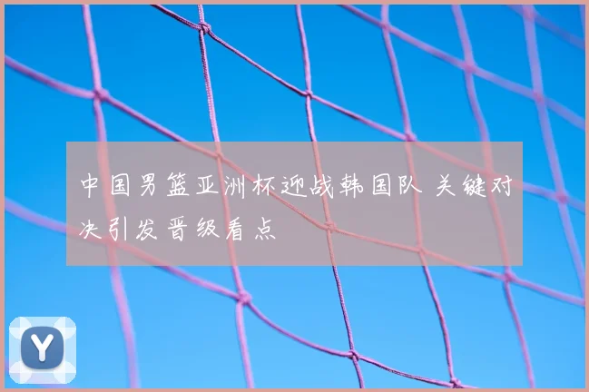 中国男篮亚洲杯迎战韩国队 关键对决引发晋级看点