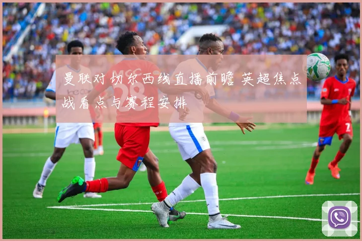 曼联对切尔西线直播前瞻 英超焦点战看点与赛程安排