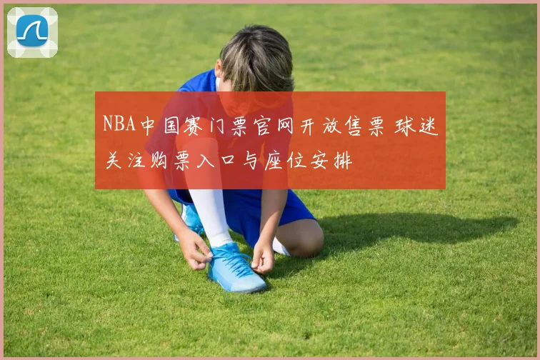 NBA中国赛门票官网开放售票 球迷关注购票入口与座位安排