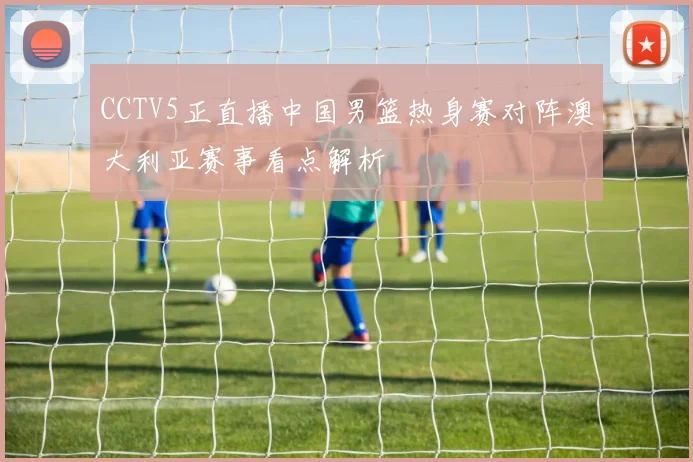 CCTV5正直播中国男篮热身赛对阵澳大利亚赛事看点解析