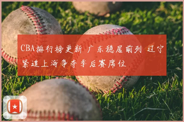 CBA排行榜更新 广东稳居前列 辽宁紧追上海争夺季后赛席位