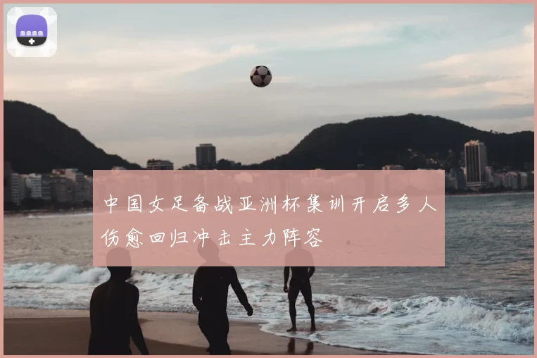 中国女足备战亚洲杯集训开启多人伤愈回归冲击主力阵容