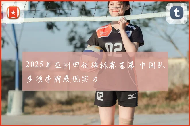 2025年亚洲田径锦标赛落幕 中国队多项夺牌展现实力
