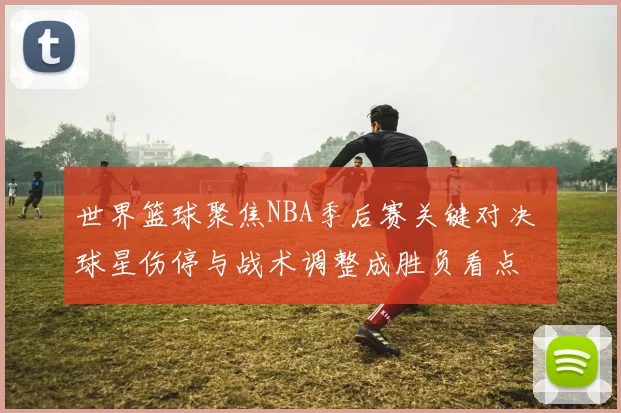 世界篮球聚焦NBA季后赛关键对决 球星伤停与战术调整成胜负看点