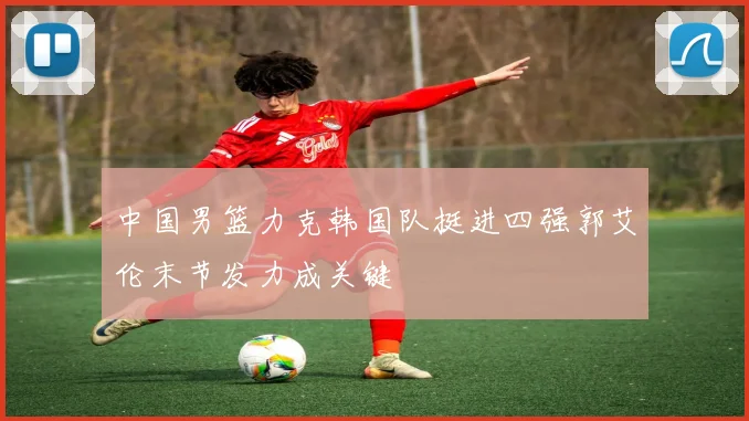 中国男篮力克韩国队挺进四强郭艾伦末节发力成关键