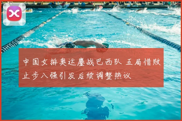 中国女排奥运鏖战巴西队 五局惜败止步八强引发后续调整热议
