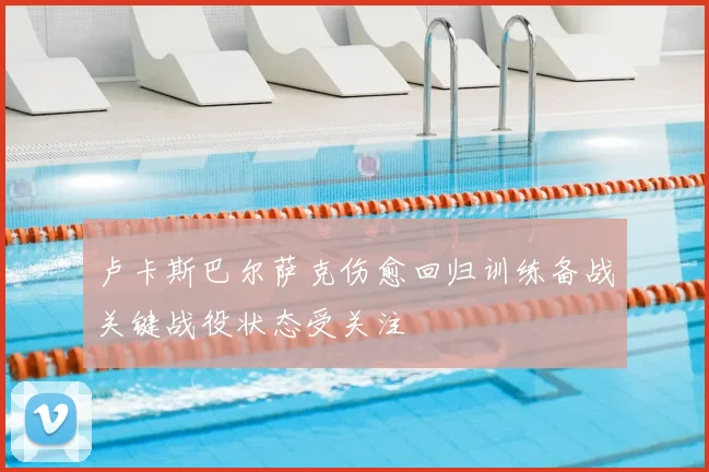卢卡斯巴尔萨克伤愈回归训练备战关键战役状态受关注
