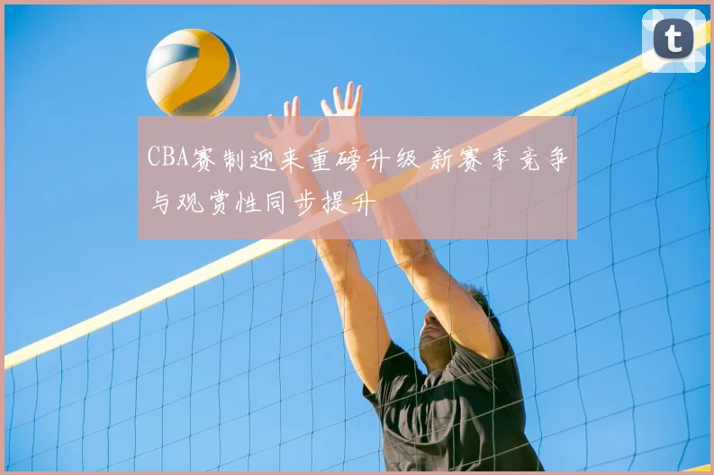 CBA赛制迎来重磅升级 新赛季竞争与观赏性同步提升