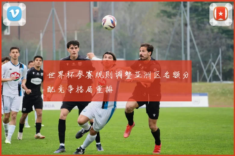 世界杯参赛规则调整亚洲区名额分配竞争格局重排
