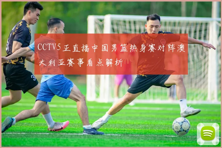CCTV5正直播中国男篮热身赛对阵澳大利亚赛事看点解析