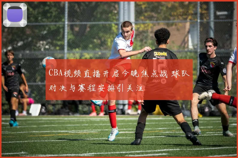 CBA视频直播开启今晚焦点战 球队对决与赛程安排引关注