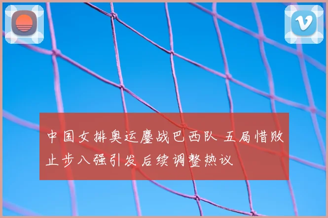 中国女排奥运鏖战巴西队 五局惜败止步八强引发后续调整热议