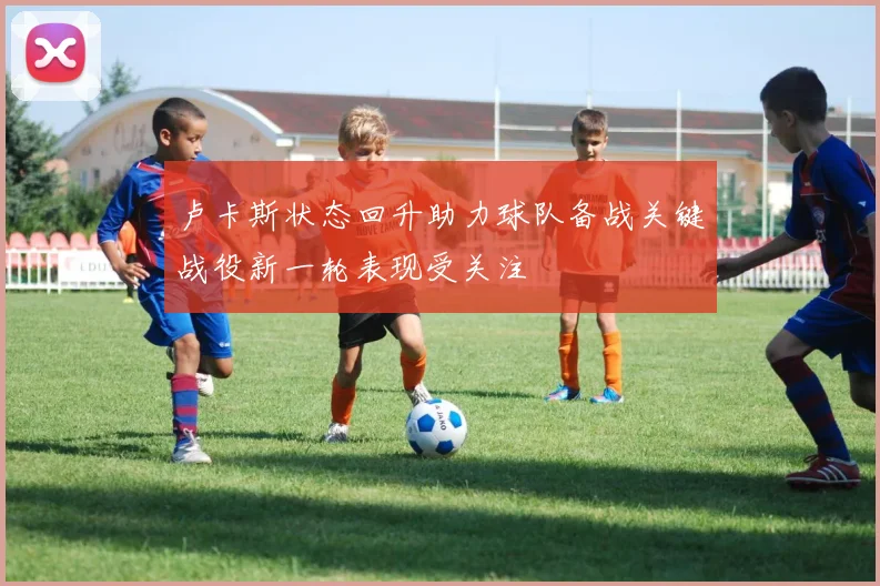 卢卡斯状态回升助力球队备战关键战役新一轮表现受关注