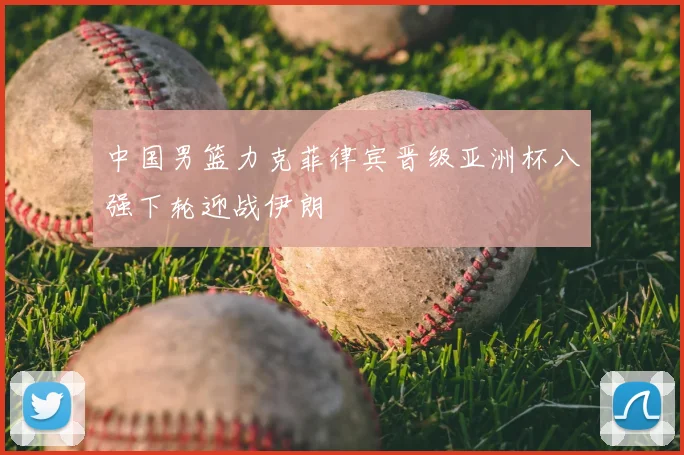 中国男篮力克菲律宾晋级亚洲杯八强下轮迎战伊朗