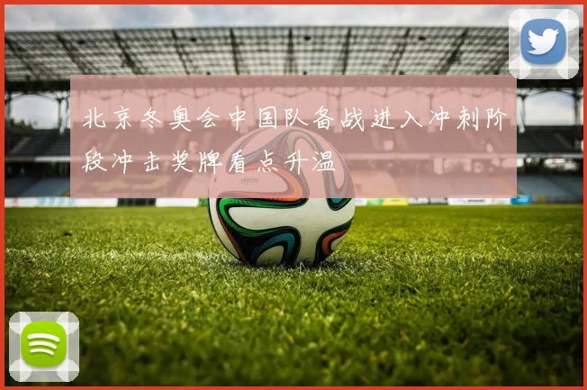 北京冬奥会中国队备战进入冲刺阶段冲击奖牌看点升温