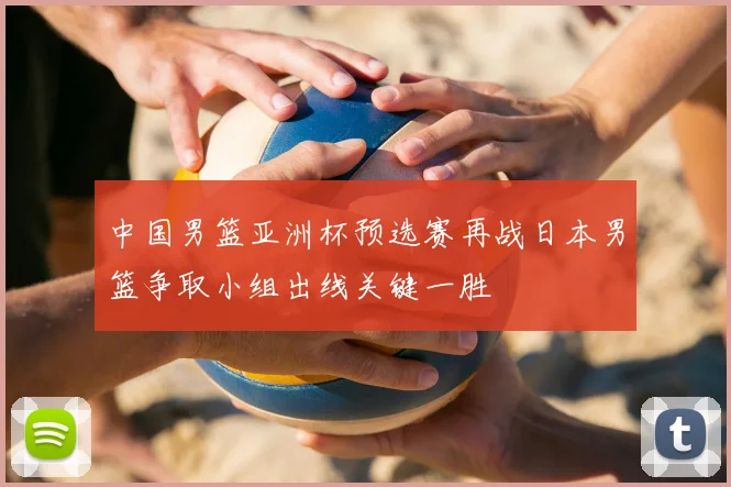 中国男篮亚洲杯预选赛再战日本男篮争取小组出线关键一胜