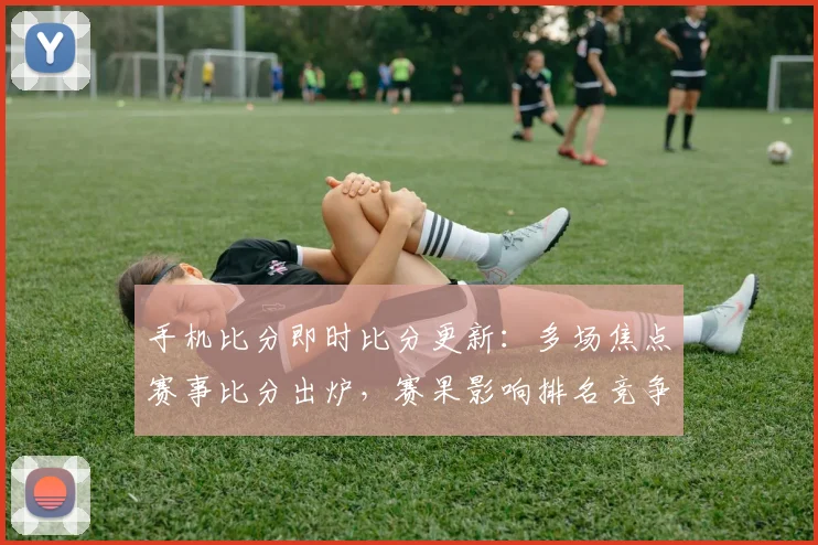 手机比分即时比分更新：多场焦点赛事比分出炉，赛果影响排名竞争