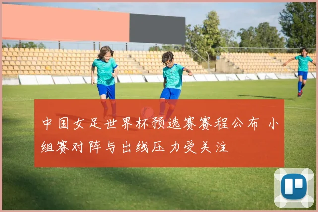 中国女足世界杯预选赛赛程公布 小组赛对阵与出线压力受关注
