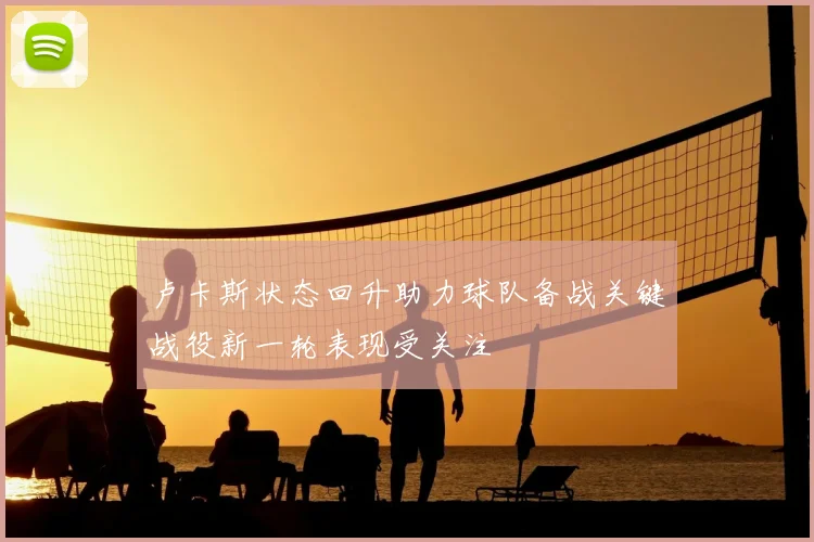 卢卡斯状态回升助力球队备战关键战役新一轮表现受关注