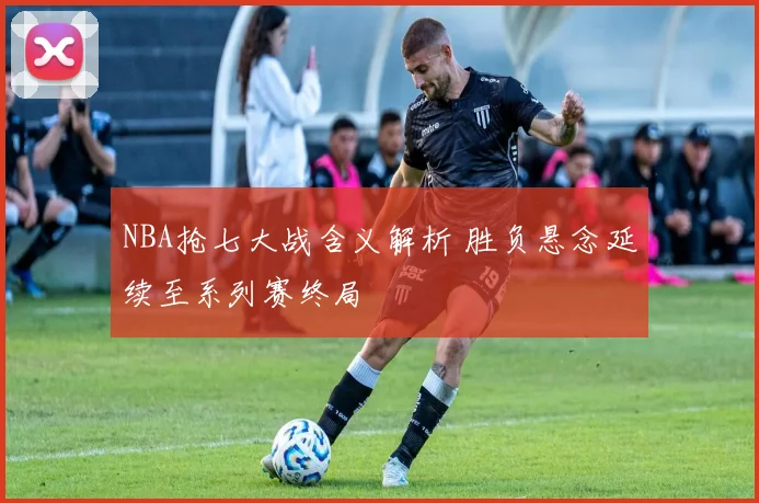 NBA抢七大战含义解析 胜负悬念延续至系列赛终局