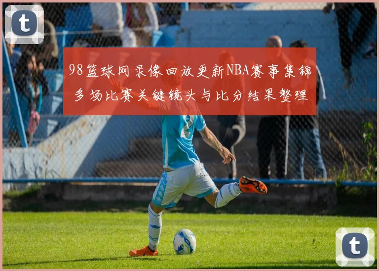 98篮球网录像回放更新NBA赛事集锦 多场比赛关键镜头与比分结果整理