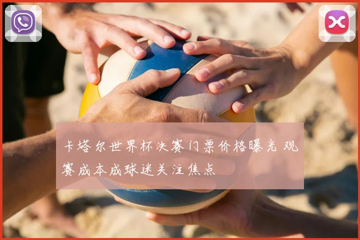 卡塔尔世界杯决赛门票价格曝光 观赛成本成球迷关注焦点