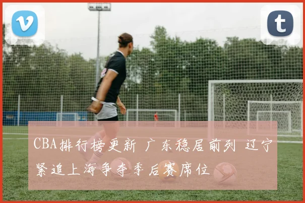 CBA排行榜更新 广东稳居前列 辽宁紧追上海争夺季后赛席位