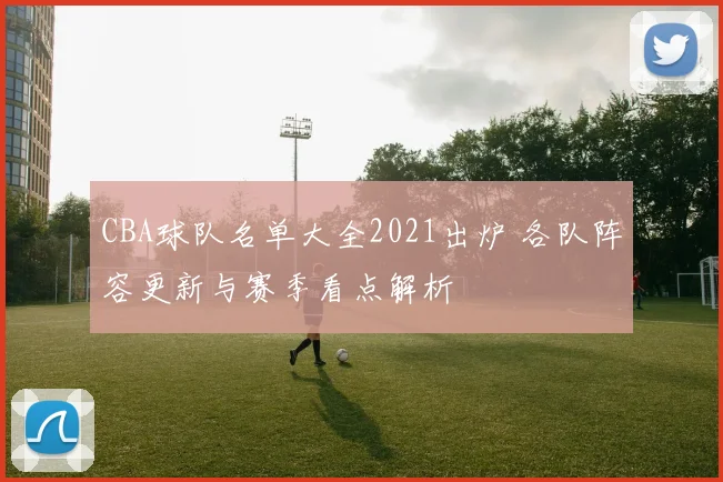CBA球队名单大全2021出炉 各队阵容更新与赛季看点解析