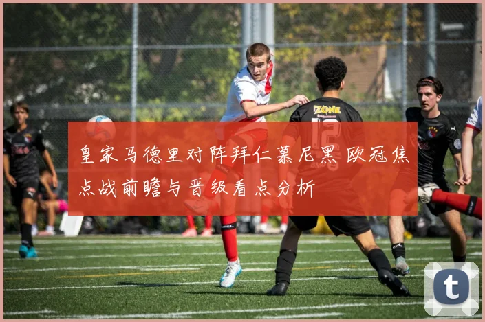 皇家马德里对阵拜仁慕尼黑 欧冠焦点战前瞻与晋级看点分析