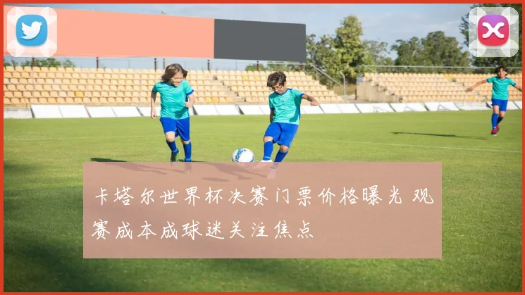 卡塔尔世界杯决赛门票价格曝光 观赛成本成球迷关注焦点
