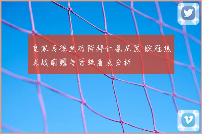 皇家马德里对阵拜仁慕尼黑 欧冠焦点战前瞻与晋级看点分析