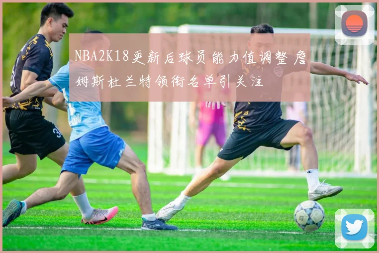 NBA2K18更新后球员能力值调整 詹姆斯杜兰特领衔名单引关注