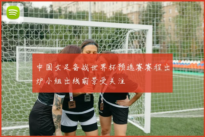 中国女足备战世界杯预选赛赛程出炉小组出线前景受关注