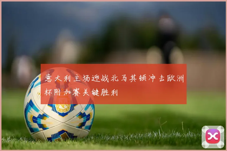 意大利主场迎战北马其顿冲击欧洲杯附加赛关键胜利