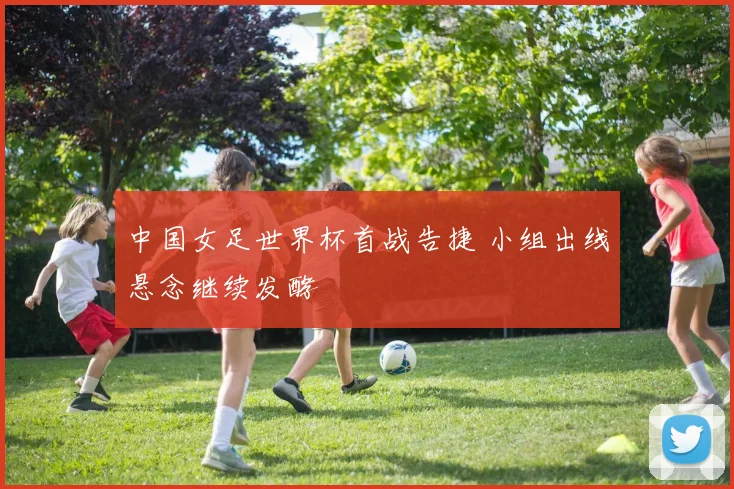 中国女足世界杯首战告捷 小组出线悬念继续发酵