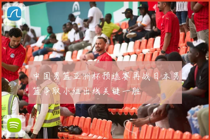 中国男篮亚洲杯预选赛再战日本男篮争取小组出线关键一胜