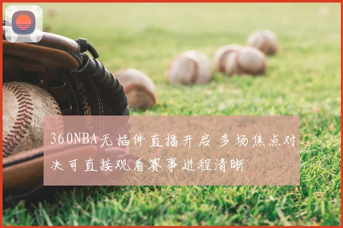 360NBA无插件直播开启 多场焦点对决可直接观看赛事进程清晰