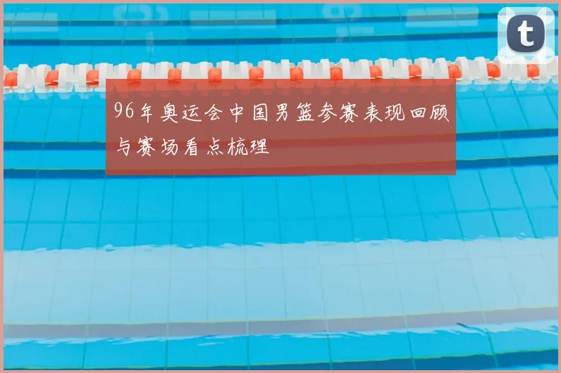 96年奥运会中国男篮参赛表现回顾与赛场看点梳理