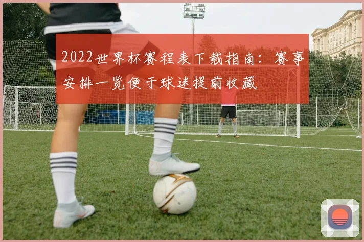 2022世界杯赛程表下载指南：赛事安排一览便于球迷提前收藏
